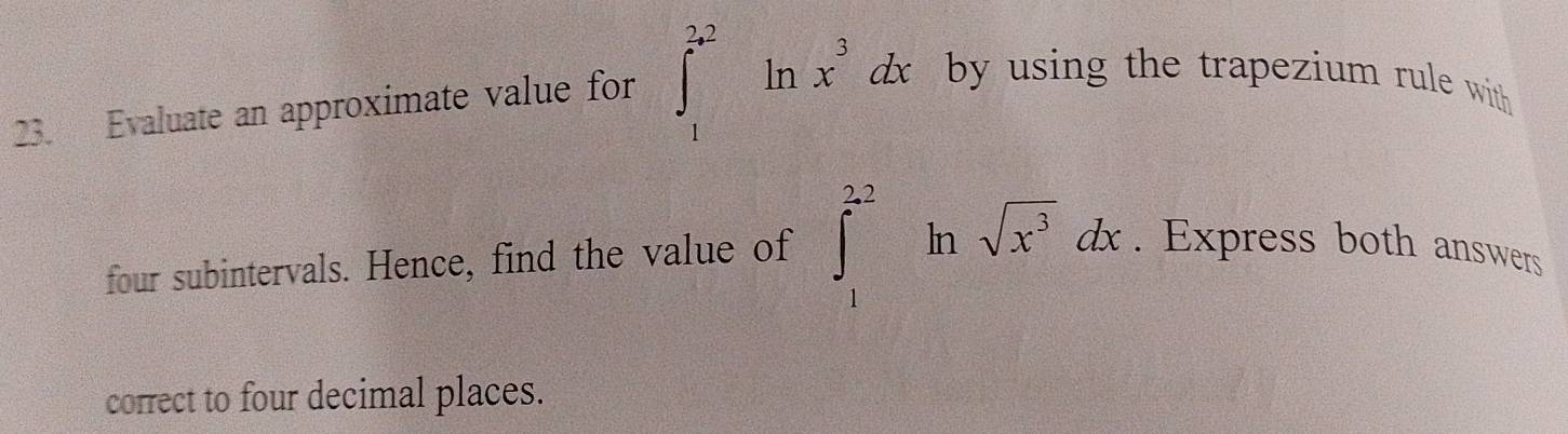 Evaluate an approximate value for ∈t _1^((2a^2))ln x^3dx by using the trapezium rule with 
four subintervals. Hence, find the value of ∈t _1^((2.2)ln sqrt(x^3))dx. Express both answers 
correct to four decimal places.