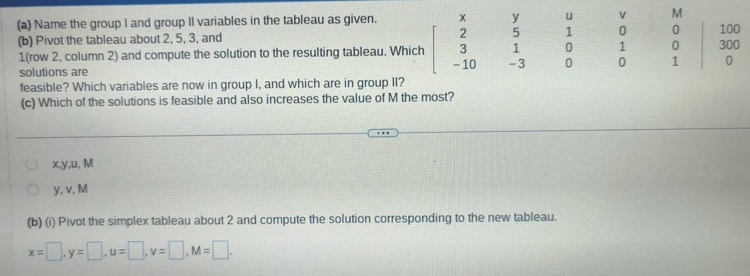 Name the group I and group Il variables in the tableau as given. u V M
(b) Pivot the tableau about 2, 5, 3, and 2 5 1 0 0 100
1 (row 2, column 2) and compute the solution to the resulting tableau. Which 1 0 1 0 300
-3 0 0 1 0
solutions are
feasible? Which variables are now in group I, and which are in group II?
(c) Which of the solutions is feasible and also increases the value of M the most?
x, y, u, M
y, v, M
(b) (i) Pivot the simplex tableau about 2 and compute the solution corresponding to the new tableau.
x=□ , y=□ , u=□ , v=□ , M=□.