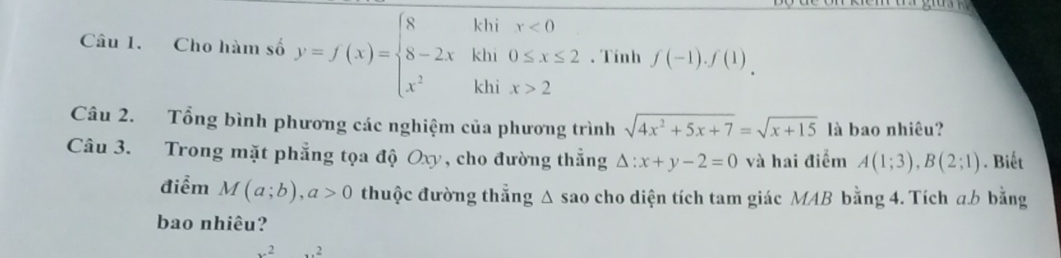 Cho hàm số y=f(x)=beginarrayl 8khix<0 8-2xkhi0≤ x≤ 2 x^2khix>2endarray.. Tính f(-1).f(1)
Câu 2. Tổng bình phương các nghiệm của phương trình sqrt(4x^2+5x+7)=sqrt(x+15) là bao nhiêu? 
Câu 3. Trong mặt phẳng tọa độ Oxy, cho đường thẳng △ :x+y-2=0 và hai điểm A(1;3), B(2;1). Biết 
điểm M(a;b), a>0 thuộc đường thẳng △ sao cho diện tích tam giác MAB bằng 4. Tích a. b bằng 
bao nhiêu?
x^2...2