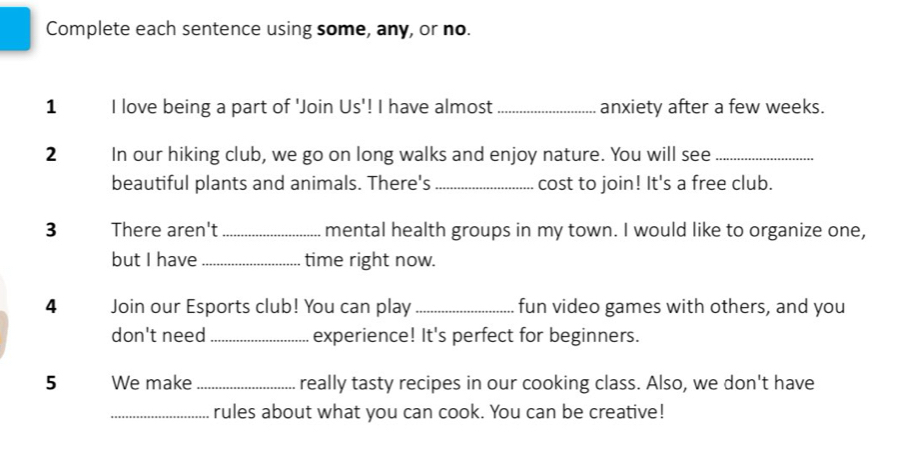 Complete each sentence using some, any, or no. 
1 I love being a part of 'Join Us'! I have almost _anxiety after a few weeks. 
2 In our hiking club, we go on long walks and enjoy nature. You will see_ 
beautiful plants and animals. There's _cost to join! It's a free club. 
3 There aren't _mental health groups in my town. I would like to organize one, 
but I have _time right now. 
4 Join our Esports club! You can play_ fun video games with others, and you 
don't need_ experience! It's perfect for beginners. 
5 We make_ really tasty recipes in our cooking class. Also, we don't have 
_rules about what you can cook. You can be creative!