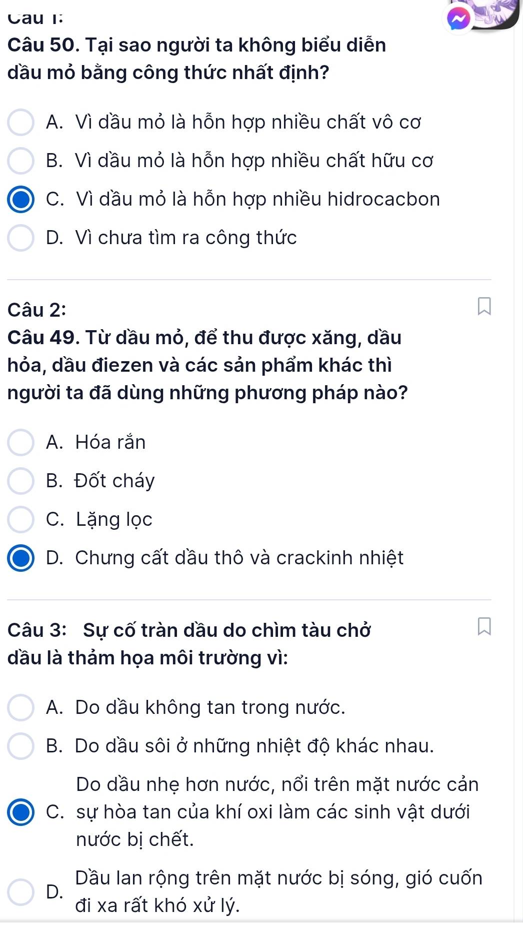 Cau 1:
Câu 50. Tại sao người ta không biểu diễn
dầu mỏ bằng công thức nhất định?
A. Vì dầu mỏ là hỗn hợp nhiều chất vô cơ
B. Vì dầu mỏ là hỗn hợp nhiều chất hữu cơ
C. Vì dầu mỏ là hỗn hợp nhiều hidrocacbon
D. Vì chưa tìm ra công thức
Câu 2:
Câu 49. Từ dầu mỏ, để thu được xăng, dầu
hỏa, dầu điezen và các sản phẩm khác thì
người ta đã dùng những phương pháp nào?
A. Hóa rắn
B. Đốt cháy
C. Lặng lọc
D. Chưng cất dầu thô và crackinh nhiệt
Câu 3: Sự cố tràn dầu do chìm tàu chở
đầu là thảm họa môi trường vì:
A. Do dầu không tan trong nước.
B. Do dầu sôi ở những nhiệt độ khác nhau.
Do dầu nhẹ hơn nước, nổi trên mặt nước cản
C. sự hòa tan của khí oxi làm các sinh vật dưới
nước bị chết.
Dầu lan rộng trên mặt nước bị sóng, gió cuốn
D.
đi xa rất khó xử lý.