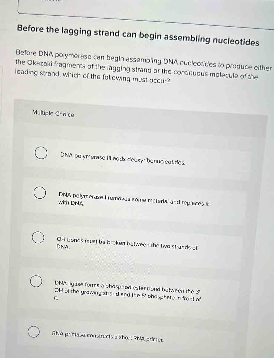 Before the lagging strand can begin assembling nucleotides
Before DNA polymerase can begin assembling DNA nucleotides to produce either
the Okazaki fragments of the lagging strand or the continuous molecule of the
leading strand, which of the following must occur?
Multiple Choice
DNA polymerase III adds deoxyribonucleotides.
DNA polymerase I removes some material and replaces it
with DNA.
OH bonds must be broken between the two strands of
DNA.
DNA ligase forms a phosphodiester bond between the 3'
OH of the growing strand and the 5' phosphate in front of
it.
RNA primase constructs a short RNA primer.