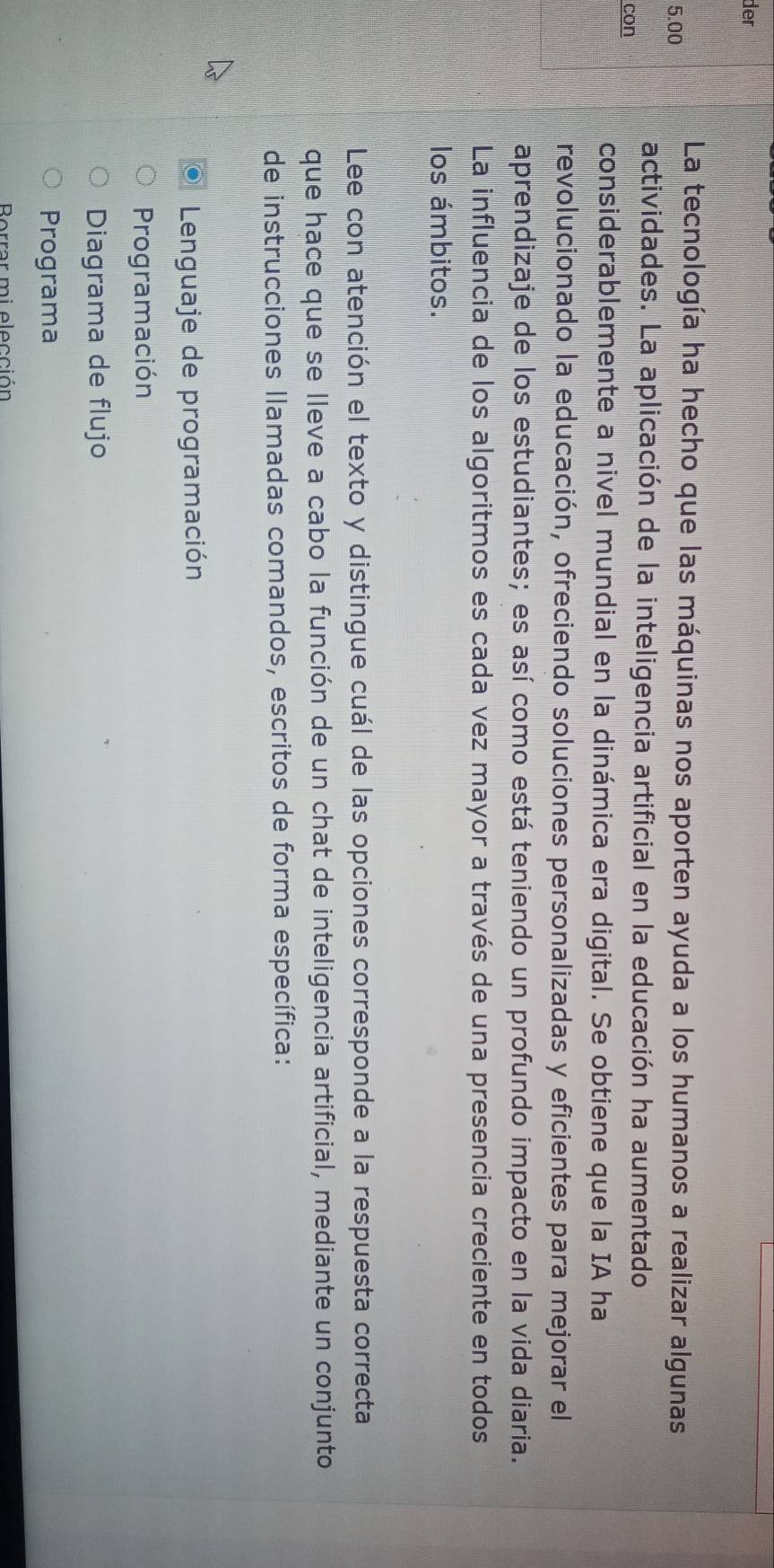 der
5.00
La tecnología ha hecho que las máquinas nos aporten ayuda a los humanos a realizar algunas
actividades. La aplicación de la inteligencia artificial en la educación ha aumentado
con
considerablemente a nivel mundial en la dinámica era digital. Se obtiene que la IA ha
revolucionado la educación, ofreciendo soluciones personalizadas y eficientes para mejorar el
aprendizaje de los estudiantes; es así como está teniendo un profundo impacto en la vida diaria.
La influencia de los algoritmos es cada vez mayor a través de una presencia creciente en todos
los ámbitos.
Lee con atención el texto y distingue cuál de las opciones corresponde a la respuesta correcta
que hace que se lleve a cabo la función de un chat de inteligencia artificial, mediante un conjunto
de instrucciones llamadas comandos, escritos de forma específica:
Lenguaje de programación
Programación
Diagrama de flujo
Programa
Borrar mi elección
