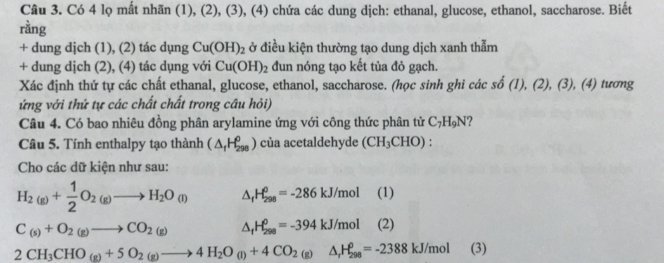 Có 4 lọ mất nhãn (1), (2), (3), (4) chứa các dung dịch: ethanal, glucose, ethanol, saccharose. Biết 
ràng 
+ dung dịch (1), (2) tác dụng Cu(OH)_2 ở điều kiện thường tạo dung dịch xanh thẫm 
+ dung dịch (2), (4) tác dụng với Cu(OH)_2 dun nóng tạo kết tủa đỏ gạch. 
Xác định thứ tự các chất ethanal, glucose, ethanol, saccharose. (học sinh ghi các shat o(1),(2),(3), (4 ) tương 
ứng với thứ tự các chất chất trong câu hỏi) 
Câu 4. Có bao nhiêu đồng phân arylamine ứng với công thức phân tử C_7H_9N ? 
Câu 5. Tính enthalpy tạo thành (△ _fH_(298)^0) của acetaldehyde (CH_3CHO). 
Cho các dữ kiện như sau:
H_2(g)+ 1/2 O_2(g)to H_2O_(l) △ _fH_(298)^0=-286kJ/mol (1)
C_(s)+O_2(g)to CO_2(g)
△ _fH_(298)^0=-394kJ/mol (2)
2CH_3CHO_(g)+5O_2(g)to 4H_2O_(l)+4CO_2(g)△ _rH_(298)^0=-2388kJ/mol (3)