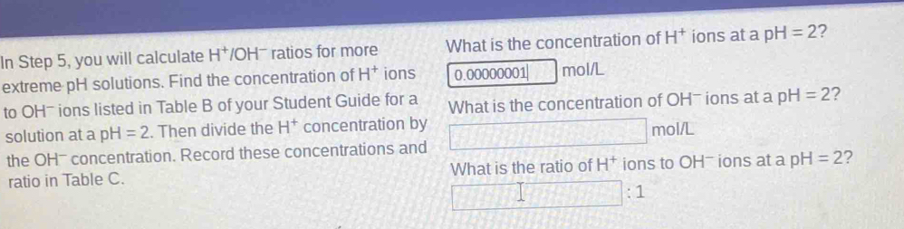 In Step 5, you will calculate H^+ /OH ratios for more What is the concentration of H^+ ions at a pH=2 7 
extreme pH solutions. Find the concentration of H^+ ions 0.00000001 mol/L
to OH- ions listed in Table B of your Student Guide for a What is the concentration of OHˉ ions at a pH=2 2 
solution at a pH=2. Then divide the H^+ concentration by □ mol/L
the OH - concentration. Record these concentrations and 
ratio in Table C. What is the ratio of H^+ ions to OH - ions at a pH=2 2
□ :1