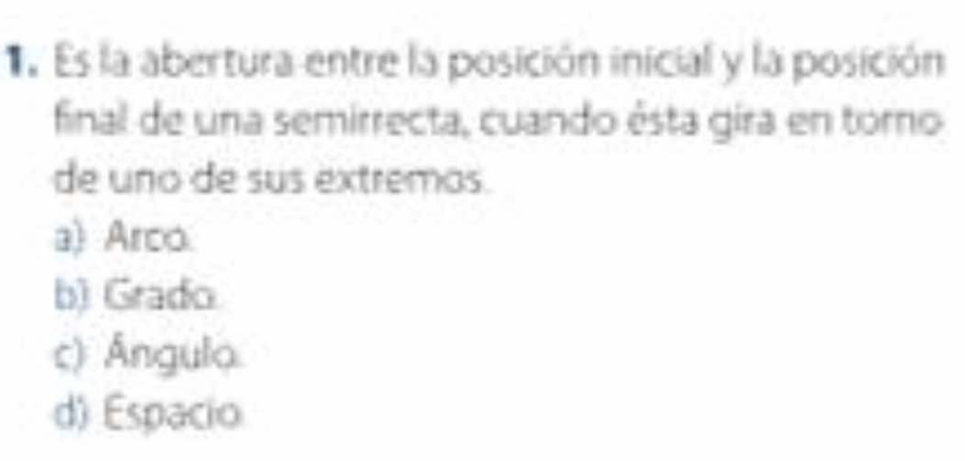 Es la abertura entre la posición inicial y la posición
final de una semirrecta, cuando ésta gira en toro
de uno de sus extremos.
a) Arco.
b) Grado
c) Ángula.
d) Espacio