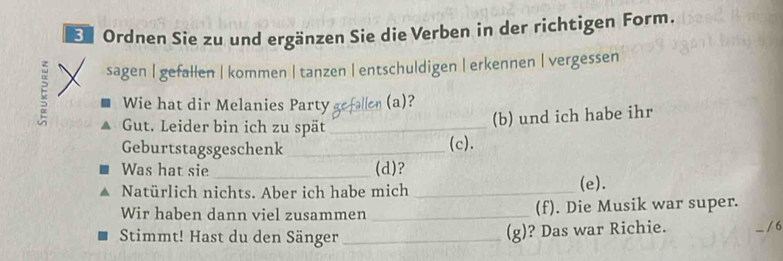 Er Ordnen Sie zu und ergänzen Sie die Verben in der richtigen Form.
E
sagen | gefallen | kommen | tanzen | entschuldigen | erkennen | vergessen
Wie hat dir Melanies Party gefallen (a)?
Gut. Leider bin ich zu spät_
(b) und ich habe ihr
Geburtstagsgeschenk _(c).
Was hat sie _(d)?
Natürlich nichts. Aber ich habe mich _(e).
Wir haben dann viel zusammen _(f). Die Musik war super.
Stimmt! Hast du den Sänger_
(g)? Das war Richie.
6