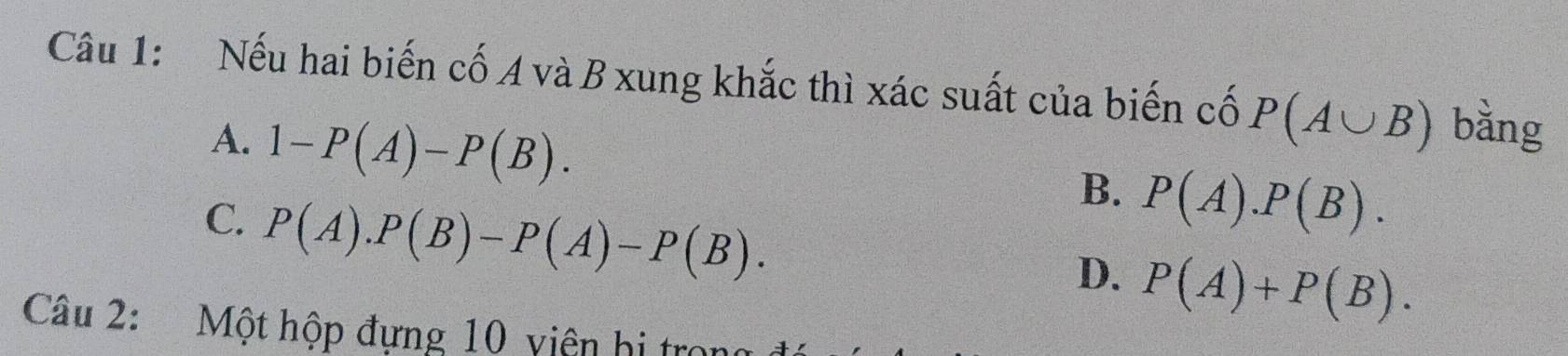 Nếu hai biến cố A và B xung khắc thì xác suất của biến cố P(A∪ B) bằng
A. 1-P(A)-P(B).
C. P(A).P(B)-P(A)-P(B).
B. P(A).P(B).
D. P(A)+P(B). 
Câu 2: Một hộp đựng 10 viên hị tro