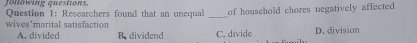 Jöllöwing questions. Question 1: Researchers found that an unequal _of household chores negatively affected
wives’marital satisfaction
A. divided B. dividend C. divide D. division