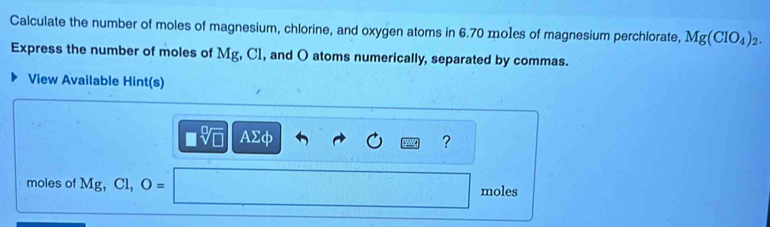 Calculate the number of moles of magnesium, chlorine, and oxygen atoms in 6.70 moles of magnesium perchlorate, Mg(ClO_4)_2. 
Express the number of moles of Mg, C1, and O atoms numerically, separated by commas. 
View Available Hint(s)
AΣφ ? 
moles of Mg, Cl, O=
moles