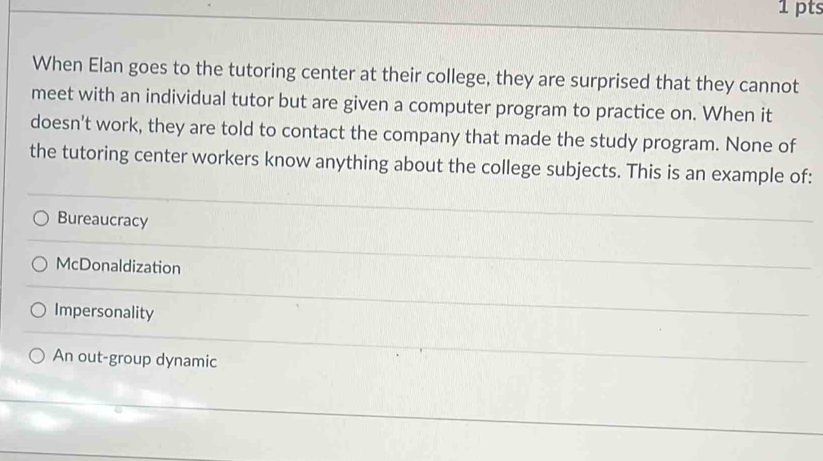 When Elan goes to the tutoring center at their college, they are surprised that they cannot
meet with an individual tutor but are given a computer program to practice on. When it
doesn't work, they are told to contact the company that made the study program. None of
the tutoring center workers know anything about the college subjects. This is an example of:
Bureaucracy
McDonaldization
Impersonality
An out-group dynamic