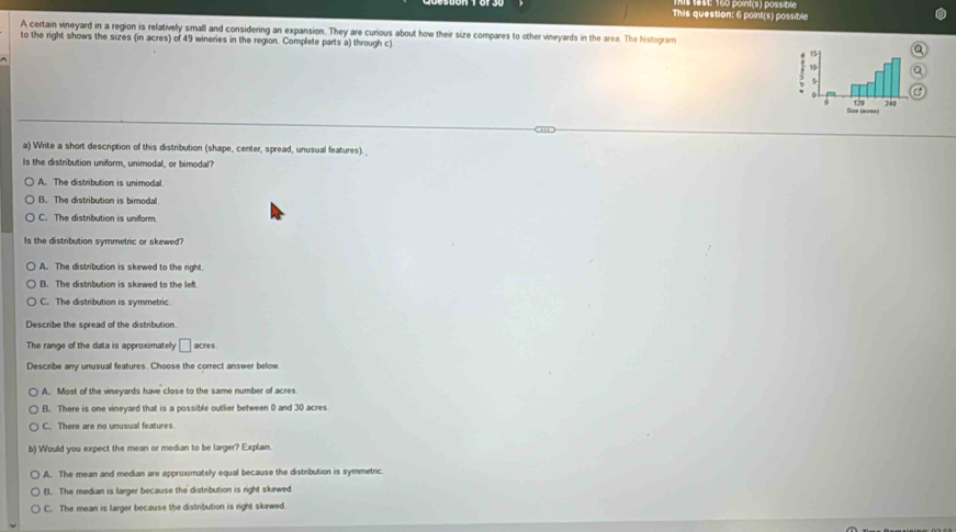 This question: 6 point(s) possible E 160 point(s) possale
A certain vineyard in a region is relatively small and considering an expansion. They are curious about how their size compares to other vineyards in the area. The histogram
to the right shows the sizes (in acres) of 49 wineries in the region. Complete parts a) through c) Q
a
a) Write a short description of this distribution (shape, center, spread, unusual features).
Is the distribution uniform, unimodal, or bimodal?
A. The distribution is unimodal.
B. The distribution is bimodal
C. The distribution is uniform.
Is the distribution symmetric or skewed?
A. The distribution is skewed to the right.
B. The distribution is skewed to the left
C. The distribution is symmetric.
Describe the spread of the distribution.
The range of the data is approximately □ acres
Describe any unusual features. Choose the correct answer below
A. Most of the vineyards have close to the same number of acres
B. There is one vineyard that is a possible outlier between 0 and 30 acres
C. There are no unusual features.
b) Would you expect the mean or median to be larger? Explain.
A. The mean and median are approximately equal because the distribution is symmetric.
B. The median is larger because the distribution is right skewed
C. The mean is larger because the distribution is right skewed.