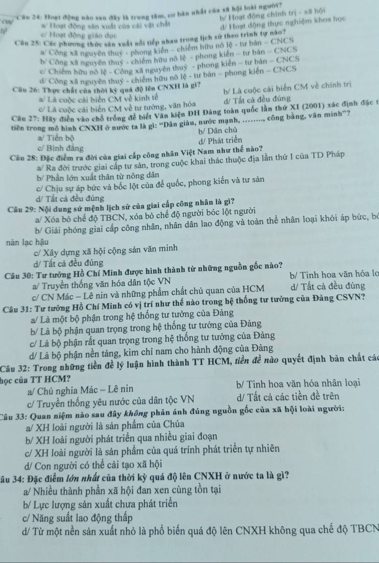 cai *Câu 24: Hoạt động nào sau đây là trung tâm, cơ bản nhất của xã hội loài người?
b/ Hoạt động chính trị - xã hội
a/ Hoạt động sản xuất của cái vật chất
d/ Hoạt dộng thực nghiệm khoa học
tê c/ Hoạt động giáo dục
Câu 25: Các phương thức sản xuất nổi tiếp nhau trong lịch sử theo trình tự nào?
a/ Công xã nguyên thuỷ - phong kiển - chiếm hữu nô lệ - tư bản - CNCS
b/ Công xã nguyên thuỷ - chiếm hữu nô lệ - phong kiến - tư bản - CNCS
c/ Chiếm hữu nô lệ - Công xã nguyên thuỷ - phong kiến - tư bản - CNCS
d/ Công xã nguyên thuỷ - chiếm hữu nô lệ - tư bản - phong kiến - CNCS
Câu 26: Thực chất của thời kỳ quá độ lên CNXH là gì?
a/ Là cuộc cải biển CM về kinh tế b/ Là cuộc cái biển CM về chính trị
c/ Là cuộc cải biển CM về tư tướng, văn hóa d/ Tất cả đều đúng
Cầu 27: Hãy điễn vào chổ trống để biết Văn kiện ĐH Đảng toàn quốc lần thứ XI (2001) xác định đặc t
tiên trong mô hình CNXH ở nước ta là gì: “Dân giàu, nước mạnh, ......., công bằng, văn minh”?
b/ Dân chủ
a/ Tiến bộ
d/ Phát triển
c/ Bình đẳng
Cầu 28: Đặc điểm ra đời của giai cấp công nhân Việt Nam như thế nào?
a/ Ra đời trước giai cấp tư sản, trong cuộc khai thác thuộc địa lần thứ I của TD Pháp
b/ Phần lớn xuất thân từ nông dân
c/ Chịu sự áp bức và bốc lột của để quốc, phong kiến và tư sản
d/ Tất cả đều đúng
Câu 29: Nội dung sử mệnh lịch sử của giai cấp công nhân là gì?
a/ Xóa bỏ chế độ TBCN, xóa bỏ chế độ người bóc lột người
b/ Giải phóng giai cấp công nhân, nhân dân lao động và toàn thể nhân loại khỏi áp bức, bó
nàn lạc hậu
c/ Xây dựng xã hội cộng sản văn minh
d/ Tất cả đều đúng
Câu 30: Tư tưởng Hồ Chí Minh được hình thành từ những nguồn gốc nào?
a/ Truyền thống văn hóa dân tộc VN b/ Tinh hoa văn hóa lo
c/ CN Mác - Lê nin và những phẩm chất chủ quan của HCM d/ Tất cả đều đúng
Câu 31: Tư tưởng Hồ Chí Minh có vị trí như thế nào trong hệ thống tư tưởng của Đảng CSVN?
a/ Là một bộ phận trong hệ thống tư tưởng của Đảng
b/ Là bộ phận quan trọng trong hệ thống tư tưởng của Đảng
c/ Là bộ phận rất quan trọng trong hệ thống tư tưởng của Đảng
d/ Là bộ phận nền tảng, kim chỉ nam cho hành động của Đảng
Câu 32: Trong những tiền đề lý luận hình thành TT HCM, tiền đề nào quyết định bản chất các
học của TT HCM?
a/ Chủ nghia Mác - Lê nin  b/ Tinh hoa văn hóa nhân loại
c/ Truyền thống yêu nước của dân tộc VN d/ Tất cả các tiền đề trên
Câu 33: Quan niệm nào sau đây không phản ánh đúng nguồn gốc của xã hội loài người:
a/ XH loài người là sản phẩm của Chúa
b/ XH loài người phát triển qua nhiều giai đoạn
c/ XH loài người là sản phẩm của quá trính phát triển tự nhiên
d/ Con người có thể cải tạo xã hội
3ầu 34: Đặc điểm lớn nhất của thời kỳ quá độ lên CNXH ở nước ta là gì?
a/ Nhiều thành phần xã hội đan xen cùng tồn tại
b/ Lực lượng sản xuất chưa phát triển
c/ Năng suất lao động thấp
d/ Từ một nền sản xuất nhỏ là phổ biến quá độ lên CNXH không qua chế độ TBCN