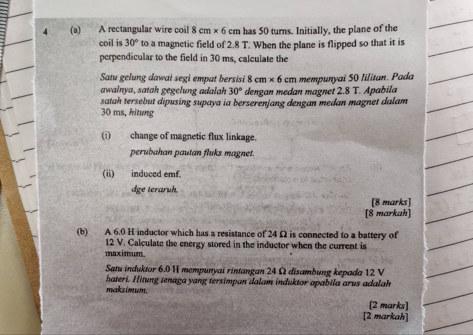 4 (a) A rectangular wire coil 8cm* 6cm has 50 turns. Initially, the plane of the 
coil is 30° to a magnetic field of 2.8 T. When the plane is flipped so that it is 
perpendicular to the field in 30 ms, calculate the 
Satu gelung dawai segi empat bersisi 8cm* 6cm mem nai 50 Iilitan. Pada 
awalnya, satah gegelung adalah 30° dengan medan magnet 2.8 T. Apabila 
satah tersebut dipusing supaya ia berserenjang dengan medan magnet dalam
30 ms, hitung 
(i) change of magnetic flux linkage. 
perubahan pautan fluks magnet. 
(ii) induced emf. 
dge teraruh. 
[8 marks] 
[8 markah] 
(b) A 6.0 H inductor which has a resistance of 24 Ω is connected to a battery of
12 V. Calculate the energy stored in the inductor when the current is 
maximum. 
Satu induktor 6.0 H mempunyai rintangan 24 Ω disambung kepada 12 V
bateri. Hitung tenaga yang tersimpan dalam induktor apabila arus adalah 
maksimum. 
[2 marks] 
[2 markah]