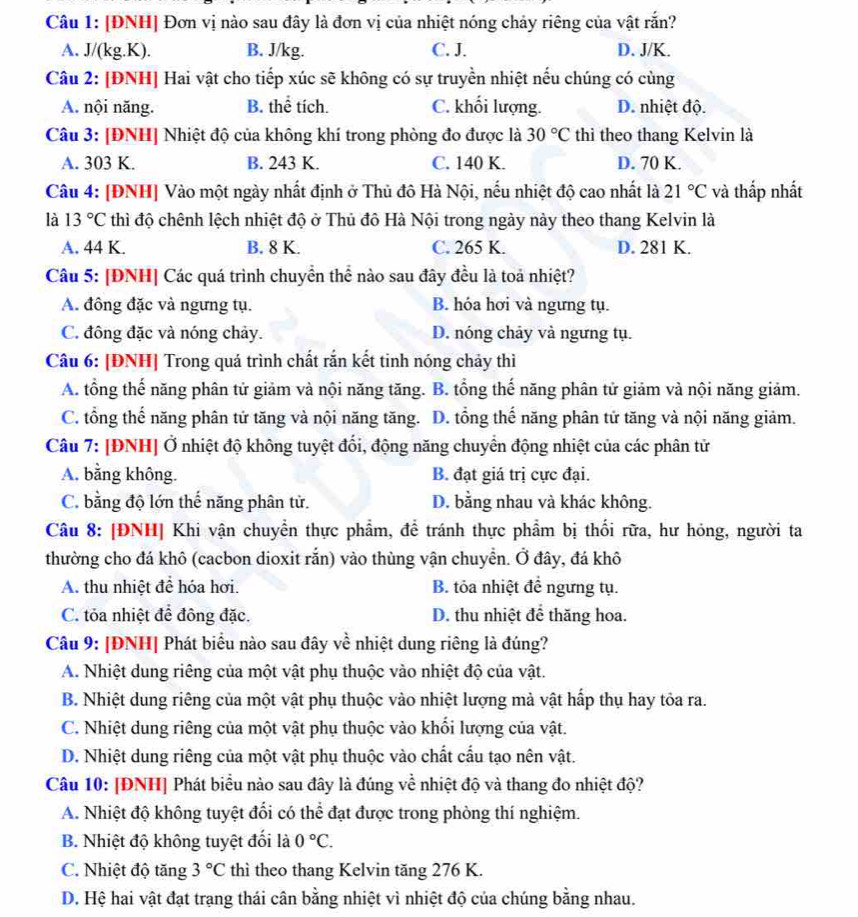 [ĐNH| Đơn vị nào sau đây là đơn vị của nhiệt nóng chảy riêng của vật rắn?
A. J/(kg.K). B. J/kg. C. J. D. J/K.
Câu 2: [ĐNH] Hai vật cho tiếp xúc sẽ không có sự truyền nhiệt nếu chúng có cùng
A. nội năng. B. thể tích. C. khối lượng. D. nhiệt độ.
Câu 3: [ĐNH] Nhiệt độ của không khí trong phòng đo được là 30°C thi theo thang Kelvin là
A. 303 K. B. 243 K. C. 140 K. D. 70 K.
Câu 4: [ĐNH] Vào một ngày nhất định ở Thủ đô Hà Nội, nếu nhiệt độ cao nhất là 21°C và thấp nhất
là 13°C thì độ chênh lệch nhiệt độ ở Thủ đô Hà Nội trong ngày này theo thang Kelvin là
A. 44 K. B. 8 K. C. 265 K. D. 281 K.
Câu 5: [ĐNH] Các quá trình chuyển thể nào sau đây đều là toả nhiệt?
A. đông đặc và ngưng tụ. B. hóa hơi và ngưng tụ.
C. đông đặc và nóng chảy. D. nóng chảy và ngưng tụ.
Câu 6: [ĐNH] Trong quá trình chất rắn kết tinh nóng chảy thì
A. tổng thế năng phân tử giảm và nội năng tăng. B. tổng thế năng phân tử giảm và nội năng giảm.
C. tổng thế năng phân tử tăng và nội năng tăng. D. tổng thế năng phân tử tăng và nội năng giảm.
Câu 7: [ĐNH] Ở nhiệt độ không tuyệt đổi, động năng chuyển động nhiệt của các phân tử
A. bằng không. B. đạt giá trị cực đại.
C. bằng độ lớn thế năng phân tử. D. bằng nhau và khác không.
Câu 8: [ĐNH] Khi vận chuyển thực phẩm, để tránh thực phẩm bị thối rữa, hư hóng, người ta
thường cho đá khô (cacbon dioxit rắn) vào thùng vận chuyển. Ở đây, đá khô
A. thu nhiệt để hóa hơi. B. tỏa nhiệt để ngưng tụ.
C. tỏa nhiệt để đông đặc. D. thu nhiệt để thăng hoa.
Câu 9: |ĐNH| Phát biểu nào sau đây về nhiệt dung riêng là đúng?
A. Nhiệt dung riêng của một vật phụ thuộc vào nhiệt độ của vật.
B. Nhiệt dung riêng của một vật phụ thuộc vào nhiệt lượng mà vật hấp thụ hay tỏa ra.
C. Nhiệt dung riêng của một vật phụ thuộc vào khối lượng của vật.
D. Nhiệt dung riêng của một vật phụ thuộc vào chất cấu tạo nên vật.
Câu 10: [ĐNH] Phát biểu nào sau đây là đúng về nhiệt độ và thang đo nhiệt độ?
A. Nhiệt độ không tuyệt đổi có thể đạt được trong phòng thí nghiệm.
B. Nhiệt độ không tuyệt đối là 0°C.
C. Nhiệt độ tăng 3°C thì theo thang Kelvin tăng 276 K.
D. Hệ hai vật đạt trạng thái cân bằng nhiệt vì nhiệt độ của chúng bằng nhau.