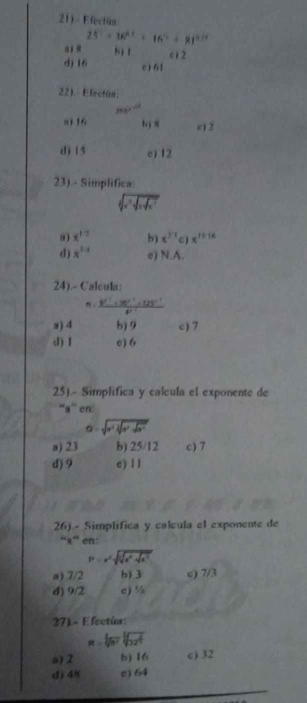 21).- Efectúa:
25°+36°+16°+81^((circ)°
a ī s b) f 12
dj 16 c ) 61
22). - Efectún;
50^circ)
a1 16 bj 8 c) 2
d) 1 5 ej 12
23).- Simplifica:
C
a ) x^(1/2) b) x^(2/3) C) x^(15:16)
d) x^(1/4)
e) N.A.
24).- Calcula:
frac 9^(2^3)+4^(t^-1)+125^(5^-1)4^(3^-1)
a) 4 b) 9 c) 7
d) 1 e) 6
25).- Simplifica y calcula el exponente de
“a” en:
O=sqrt(a^2lambda sqrt a^2sqrt a^2)
a) 23 b) 25/12 c) 7
d) 9 e) 1 1
26) - Simplifica y calcula el exponente de
“ x ” en:
P=x^2sqrt(sqrt [3]x^4.sqrt x^5)
a) 7/2 b) 3 c) 7/3
d) 9/2 c) %
27). - Efectúa:
म - चर कैरस
a) 2 b) 16 c) 32
d) 48 c) 64