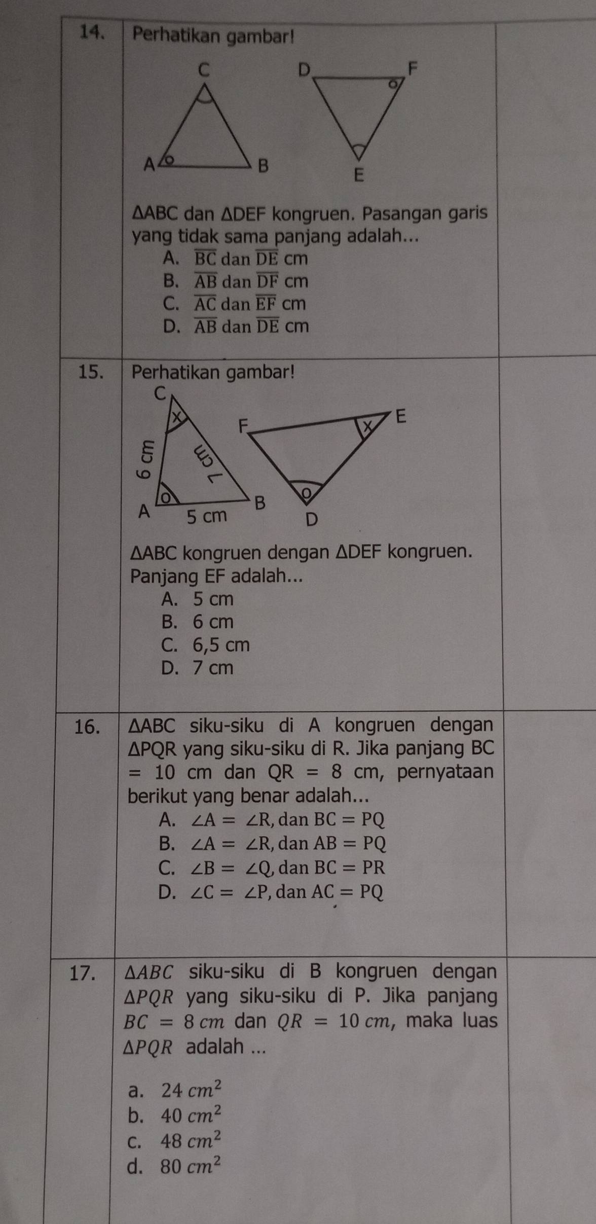 Perhatikan gambar!
△ ABC dan △ DEF kongruen. Pasangan garis
yang tidak sama panjang adalah...
A. overline BC dan overline DEcm
B. overline AB dan overline DFcm
C. overline AC d anoverline EFcm
D. overline AB dan overline DEcm
15. Perhatikan gambar!
△ ABC kongruen dengan △ DEF kongruen.
Panjang EF adalah...
A. 5 cm
B. 6 cm
C. 6,5 cm
D. 7 cm
16. △ ABC siku-siku di A kongruen dengan
ΔPQR yang siku-siku di R. Jika panjang BC
=10cm dan QR=8cm ,pernyataan
berikut yang benar adalah...
A. ∠ A=∠ R , dan BC=PQ
B. ∠ A=∠ R , dan AB=PQ
C. ∠ B=∠ Q , dan BC=PR
D. ∠ C=∠ P , dan AC=PQ
17. △ ABC siku-siku di B kongruen dengan
△ PQR yang siku-siku di P. Jika panjang
BC=8cm dan QR=10cm , maka luas
△ PQR adalah ...
a. 24cm^2
b. 40cm^2
C. 48cm^2
d. 80cm^2