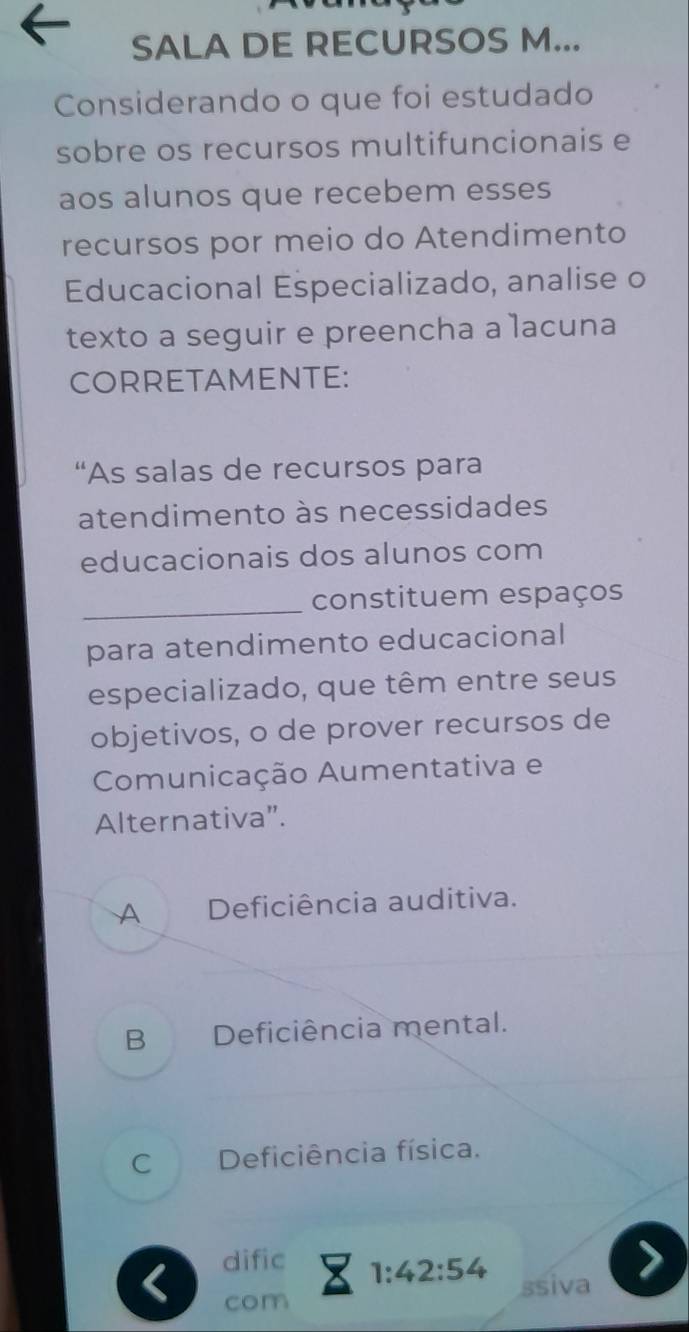 SALA DE RECURSOS M...
Considerando o que foi estudado
sobre os recursos multifuncionais e
aos alunos que recebem esses
recursos por meio do Atendimento
Educacional Especializado, analise o
texto a seguir e preencha a lacuna
CORRETAMENTE:
“As salas de recursos para
atendimento às necessidades
educacionais dos alunos com
_constituem espaços
para atendimento educacional
especializado, que têm entre seus
objetivos, o de prover recursos de
Comunicação Aumentativa e
Alternativa”.
A Deficiência auditiva.
B Deficiência mental.
C Deficiência física.
< dific
 1:42:54
com ssiva