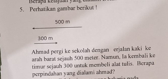 Beraþa kelajuan yang di 
5. Perhatikan gambar berikut !
500 m
300 m
Ahmad pergi ke sekolah dengan erjalan kaki ke 
arah barat sejauh 500 meter. Namun, Ia kembali ke 
timur sejauh 300 untuk membeli alat tulis. Berapa 
perpindahan yang dialami ahmad?