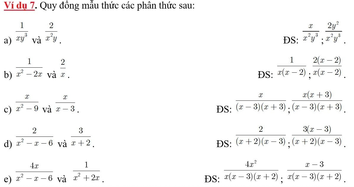 Ví dụ 7. Quy đồng mẫu thức các phân thức sau: 
a)  1/xy^3  DS:  x/x^2y^3 ;  2y^2/x^2y^3 . 
và  2/x^2y . 
b)  1/x^2-2x  DS:  1/x(x-2) ;  (2(x-2))/x(x-2) . 
và  2/x . 
c)  x/x^2-9 _Vdot a  x/x-3 . 
DS:  x/(x-3)(x+3) ,  (x(x+3))/(x-3)(x+3) . 
d)  2/x^2-x-6  ĐS:  2/(x+2)(x-3) ;  (3(x-3))/(x+2)(x-3) . 
và  3/x+2 . 
và  1/x^2+2x . 
e)  4x/x^2-x-6  DS:  4x^2/x(x-3)(x+2) ;  (x-3)/x(x-3)(x+2) .