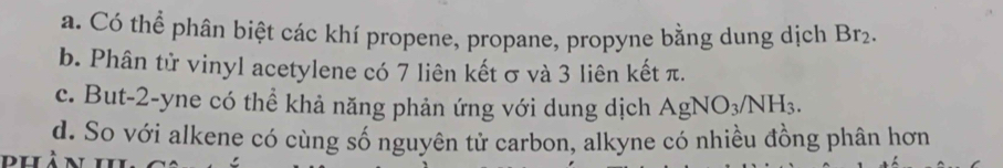 a. Có thể phân biệt các khí propene, propane, propyne bằng dung dịch Br_2.
b. Phân tử vinyl acetylene có 7 liên kết σ và 3 liên kết π.
c. But -2 -yne có thể khả năng phản ứng với dung dịch AgNO_3/NH_3.
d. So với alkene có cùng số nguyên tử carbon, alkyne có nhiều đồng phân hơn