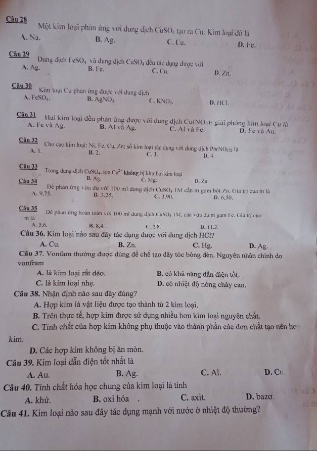 Một kim loại phân ứng với dung dịch CuSO, tạo ra Cu. Kim loại đó là
B.
A. Na. Ag. C. Cu. D. Fe.
Câu 29 Dung địch FeSO_4 vù dung dịch CuSO_4 đều tác dụng được với
A. Ag. B. Fe. C. Cu. D. Zn.
Câu 30  Kim loại Cu phan ứng được với dung dịch
A. FeSO_4. B. AgNO_3. C. KNO_3. D. HCl.
Câu 31 Hai kim loại đều phản ứng được với dung dịch Cu(NO))₂ giải phóng kim loại Cu là
A. Fe và Ag. B. Al vå Ag. C. Al và Fe. D. Fe và Au.
Câu 32 Cho các kim loại: Ni. Fe. Cu. Zn: số kim loại tác dụng với dụng địch Pb(NO_3) là
A. 1. B. 2. C. 3. D. 4.
Câu 33 Trong dung dịch CuSO_4. ion Cu^(2+) không bị khử bởi kim loại
Câu 34 B. Ag. C. Mg. D. Zn,
Để phan ứng vừa đu với 100 ml dung địch CuSO, IM cần m gam bột Zn. Giả trị cua m là
A. 9.75. B. 3,25. C. 3.90. D. 6,50,
Câu 35 Đê phan ứng hoàn toàn với 100 mi dung địch CuSO₄ (M, cần vừa du m gam Fe. Giá trị của
m là
A. 5,6, B. 8,4. C. 2.8. D. 11.2.
Câu 36. Kim loại nào sau đây tác dụng được với dung dịch HCl?
A. Cu. B. Zn. C. Hg. D. Ag.
Câu 37. Vonfam thường được dùng để chế tạo dây tóc bóng đèn. Nguyên nhân chính do
vonfram
A. là kim loại rất dẻo. B. có khả năng dẫn điện tốt.
C. là kim loại nhẹ. D. có nhiệt độ nóng chảy cao.
Câu 38. Nhận định nào sau đây đúng?
A. Hợp kim là vật liệu được tạo thành từ 2 kim loại,
B. Trên thực tế, hợp kim được sử dụng nhiều hơn kim loại nguyên chất.
C. Tính chất của hợp kim không phụ thuộc vào thành phần các đơn chất tạo nên hơ
kim.
D. Các hợp kim không bị ăn mòn.
Câu 39. Kim loại dẫn điện tốt nhất là
A. Au. B. Ag. C. Al. D. Cu
Câu 40. Tính chất hóa học chung của kim loại là tính
A. khử. B. oxi hóa . C. axit. D. bazo
Câu 41. Kim loại nào sau đây tác dụng mạnh với nước ở nhiệt độ thường?