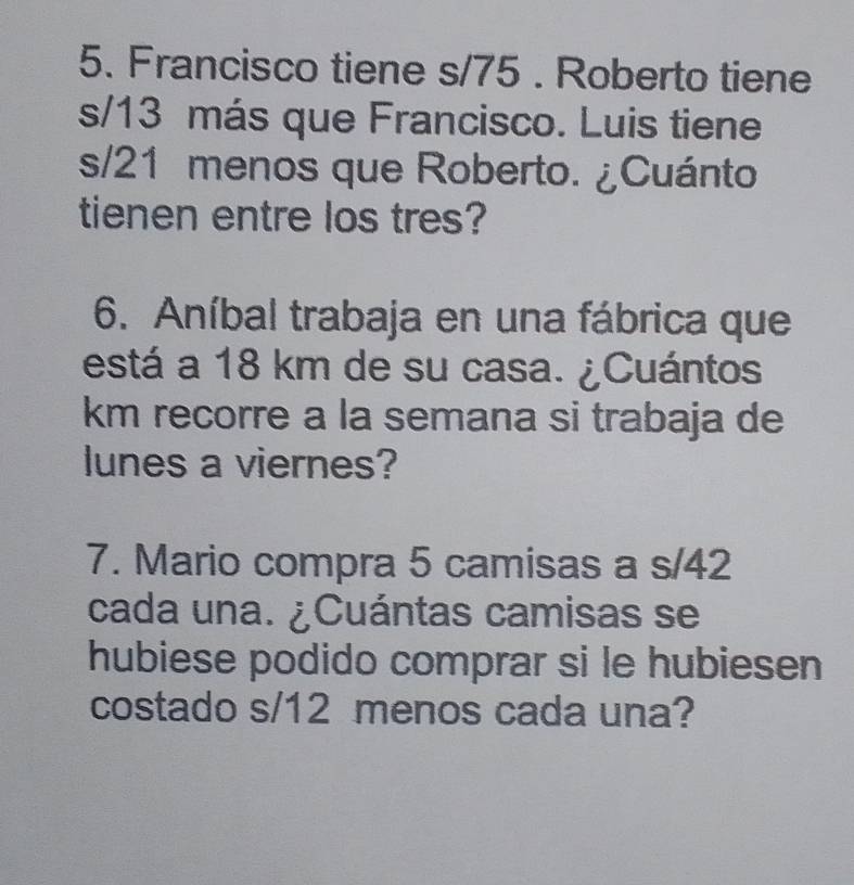 Francisco tiene s/75. Roberto tiene
s/13 más que Francisco. Luis tiene
s/21 menos que Roberto. ¿Cuánto 
tienen entre los tres? 
6. Aníbal trabaja en una fábrica que 
está a 18 km de su casa. ¿Cuántos 
km recorre a la semana si trabaja de 
lunes a viernes? 
7. Mario compra 5 camisas a s/42
cada una. ¿Cuántas camisas se 
hubiese podido comprar si le hubiesen 
costado s/12 menos cada una?