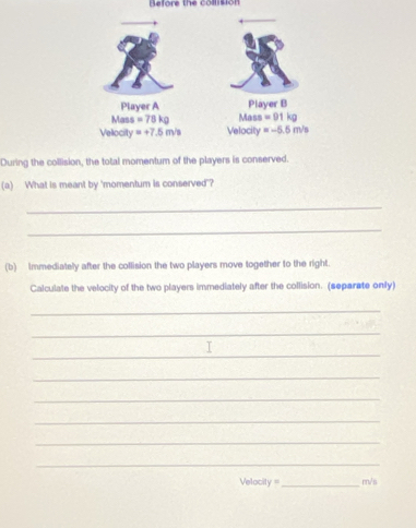 Relore the colision
During the collision, the total momentum of the players is conserved.
(a) What is meant by 'momentum is conserved"?
_
_
(b) Immediately after the collision the two players move together to the right.
Calculate the velocity of the two players immediately after the collision. (separate only)
_
_
_
_
_
_
_
_
Velacity =_ mn/s
