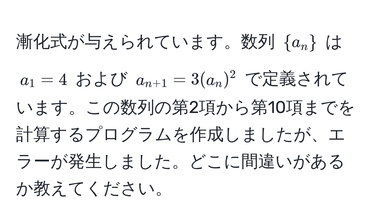 漸化式が与えられています。数列 $a_n$ は $a_1 = 4$ および $a_n+1 = 3(a_n)^2$ で定義されています。この数列の第2項から第10項までを計算するプログラムを作成しましたが、エラーが発生しました。どこに間違いがあるか教えてください。