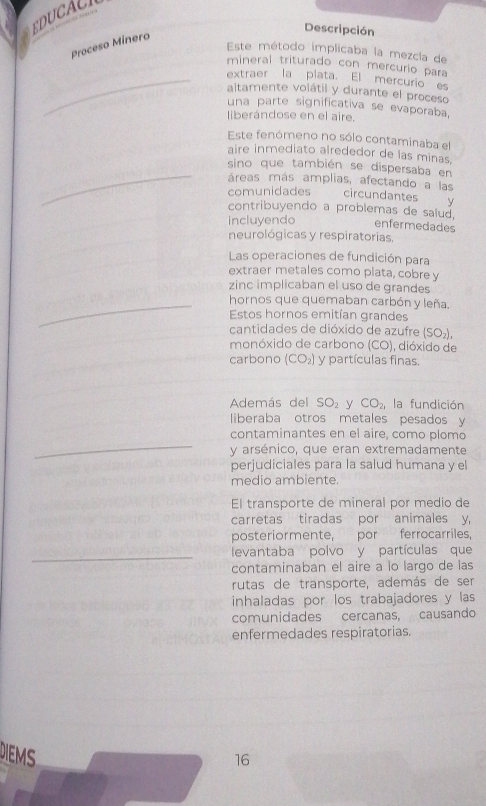 DUCAC 
Descripción 
Proceso Minero 
Este método implicaba la mezcla de 
mineral triturado con mercurio para 
_extraer la plata. El mercurio es 
altamente volátil y durante el proceso 
una parte significativa se evaporaba, 
ierándose en el aire. 
Este fenómeno no sólo contaminaba el 
aire inmediato alrededor de las minas. 
_sino que también se dispersaba en 
áreas más amplias, afectando a las circundantes y 
comunidades 
contribuyendo a problemas de salud, 
incluyendo enfermedades 
neurológicas y respiratorias. 
Las operaciones de fundición para 
extraer metales como plata, cobre y 
zinc implicaban el uso de grandes 
_hornos que quemaban carbón y leña. 
Estos hornos emitían grandes 
cantidades de dióxido de azufre (SO_2), 
monóxido de carbono (CO) , dióxido de 
carbono (CO_2) y partículas finas. 
Además del SO_2 y CO_2, la fundición 
liberaba otros metales pesados y 
_ 
contaminantes en el aire, como plomo 
y arsénico, que eran extremadamente 
perjudiciales para la salud humana y el 
medio ambiente. 
El transporte de mineral por medio de 
carretas tiradas por animales y, 
posteriormente, por ferrocarriles, 
_levantaba polvo y partículas que 
contaminaban el aire a lo largo de las 
rutas de transporte, además de ser 
inhaladas por los trabajadores y las 
comunidades cercanas, causando 
enfermedades respiratorias. 
DIEMS 
16