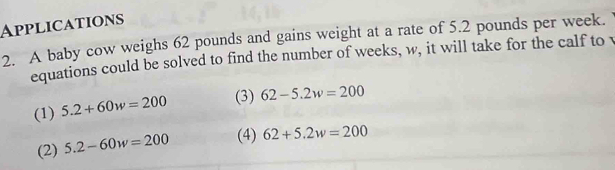 Applications
2. A baby cow weighs 62 pounds and gains weight at a rate of 5.2 pounds per week.
equations could be solved to find the number of weeks, w, it will take for the calf to v
(1) 5.2+60w=200 (3) 62-5.2w=200
(2) 5.2-60w=200 (4) 62+5.2w=200