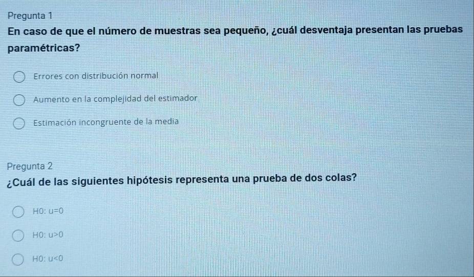 Pregunta 1
En caso de que el número de muestras sea pequeño, ¿cuál desventaja presentan las pruebas
paramétricas?
Errores con distribución normal
Aumento en la complejidad del estimador
Estimación incongruente de la media
Pregunta 2
¿Cuál de las siguientes hipótesis representa una prueba de dos colas?
HO u=0
HO: u>0
HO: u<0</tex>