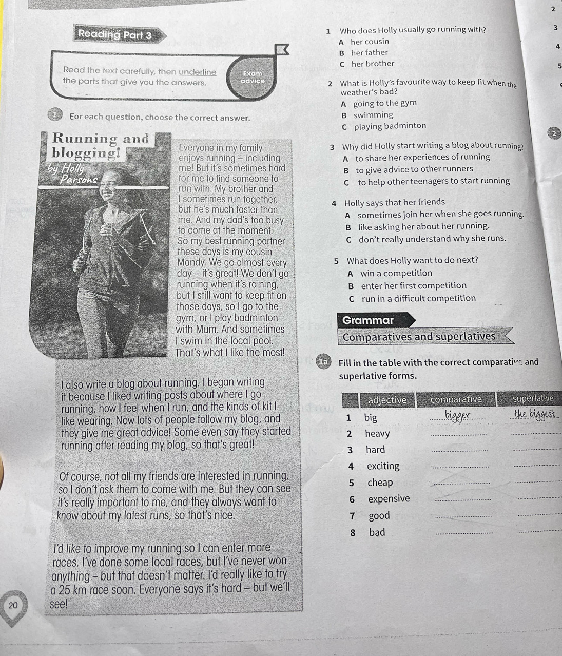 Reading Part 3 1 Who does Holly usually go running with? 3
A her cousin
4
B her father
C her brother
5
Read the text carefully, then underline Exam
the parts that give you the answers. advice 2 What is Holly’s favourite way to keep fit when the
weather's bad?
A going to the gym
1. Eor each question, choose the correct answer. B swimming
C playing badminton
Everyone in my family 3 Why did Holly start writing a blog about running?
enjoys running - including A to share her experiences of running
me! But it's sometimes hard
for me to find someone to B to give advice to other runners
run with. My brother and Cto help other teenagers to start running
I sometimes run together,
but he's much faster than 4 Holly says that her friends
me. And my dad's too busy A sometimes join her when she goes running.
to come at the moment B like asking her about her running.
So my best running partner C don’t really understand why she runs.
these days is my cousin
Mandy. We go almost every 5 What does Holly want to do next?
day - it's great! We don't go A win a competition
running when it’s raining, B enter her first competition
but I still want to keep fit on C run in a difficult competition
those days, so I go to the
gym, or I play badminton Grammar
with Mum. And sometimes
I swim in the local pool. Comparatives and superlatives
That's what I like the most!
Fill in the table with the correct comparative and
superlative forms.
I also write a blog about running. I began writing
it because I liked writing posts about where I go
running, how I feel when I run, and the kinds of kit Ie
like wearing. Now lots of people follow my blog, and 
they give me great advice! Some even say they started 
running after reading my blog, so that’s great! 
Of course, not all my friends are interested in running,
so I don't ask them to come with me. But they can see
it’s really important to me, and they always want to 
know about my latest runs, so that’s nice. 
I'd like to improve my running so I can enter more
races. I’ve done some local races, but I’ve never won
anything - but that doesn’t matter. I’d really like to try
a 25 km race soon. Everyone says it’s hard - but we’ll
20 see!