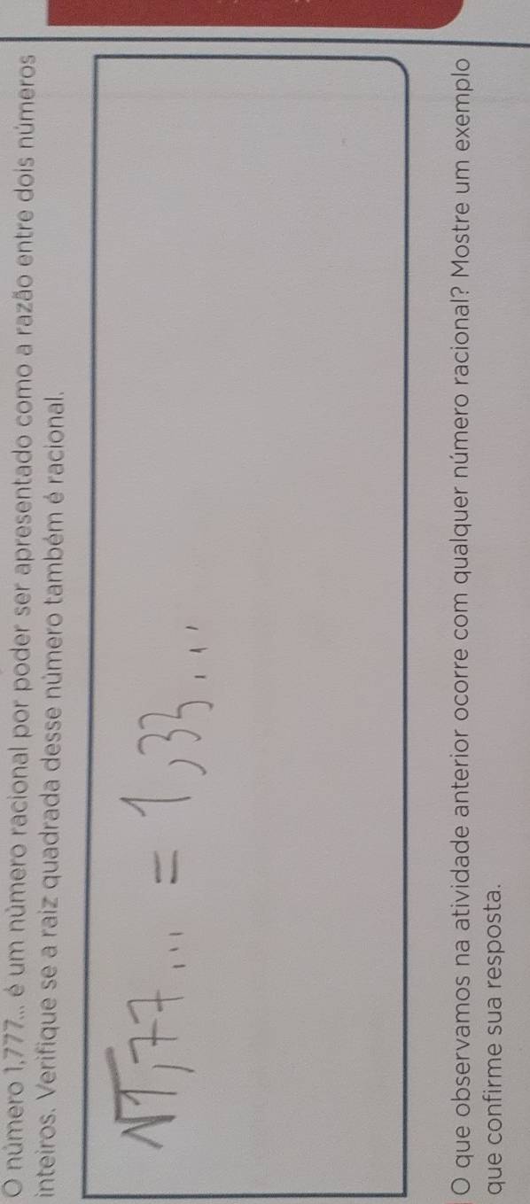 número 1,777... é um número racional por poder ser apresentado como a razão entre dois números 
inteiros. Verifique se a raiz quadrada desse número também é racional. 
O que observamos na atividade anterior ocorre com qualquer número racional? Mostre um exemplo 
que confirme sua resposta.