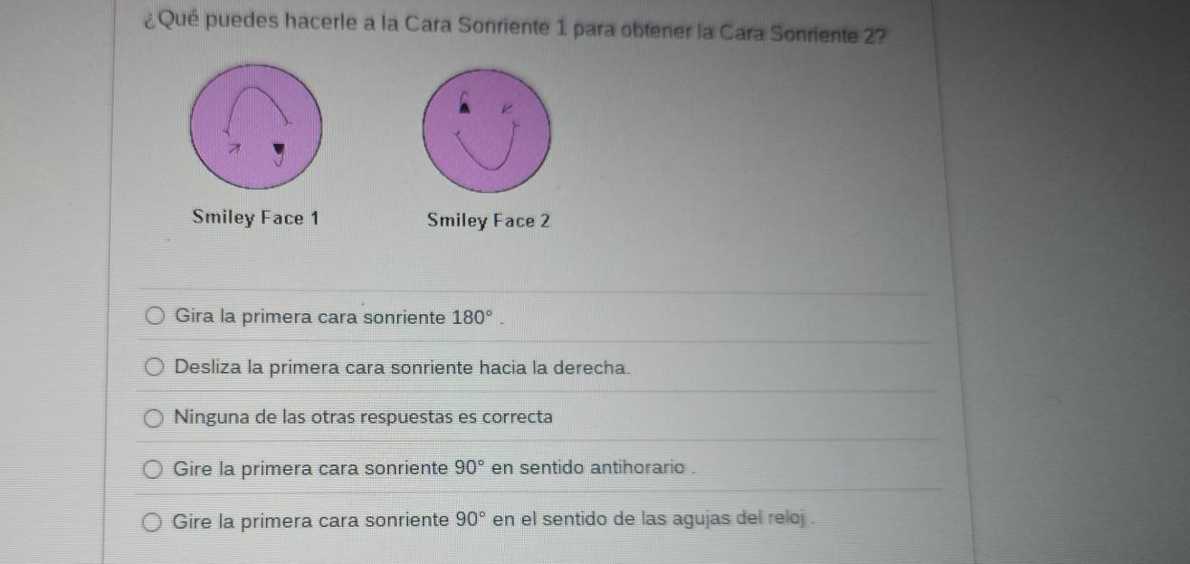 ¿Qué puedes hacerle a la Cara Sonriente 1 para obtener la Cara Sonriente 2?
Smiley Face 1 Smiley Face 2
Gira la primera cara sonriente 180°.
Desliza la primera cara sonriente hacia la derecha.
Ninguna de las otras respuestas es correcta
Gire la primera cara sonriente 90° en sentido antihorario .
Gire la primera cara sonriente 90° en el sentido de las agujas del reloj .