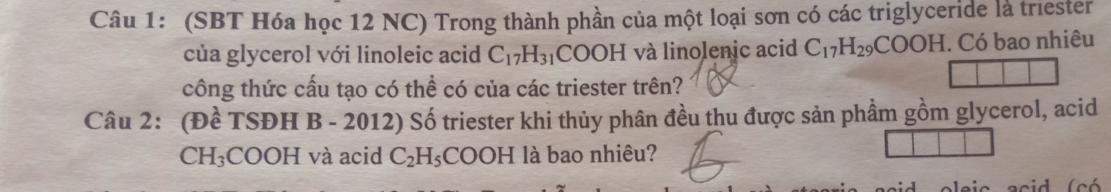 (SBT Hóa học 12 NC) Trong thành phần của một loại sơn có các triglyceride là triester 
của glycerol với linoleic acid C_17H_31 COOH và linolenic acid C_17H_29COOH I. Có bao nhiêu 
công thức cấu tạo có thể có của các triester trên? 
Câu 2: (Đề 1^-SDHB-2012 ) Số triester khi thủy phân đều thu được sản phầm gồm glycerol, acid
CH_3COOH và acid C_2H_5COOH | à bao nhiêu? 
acid oleic acid (có