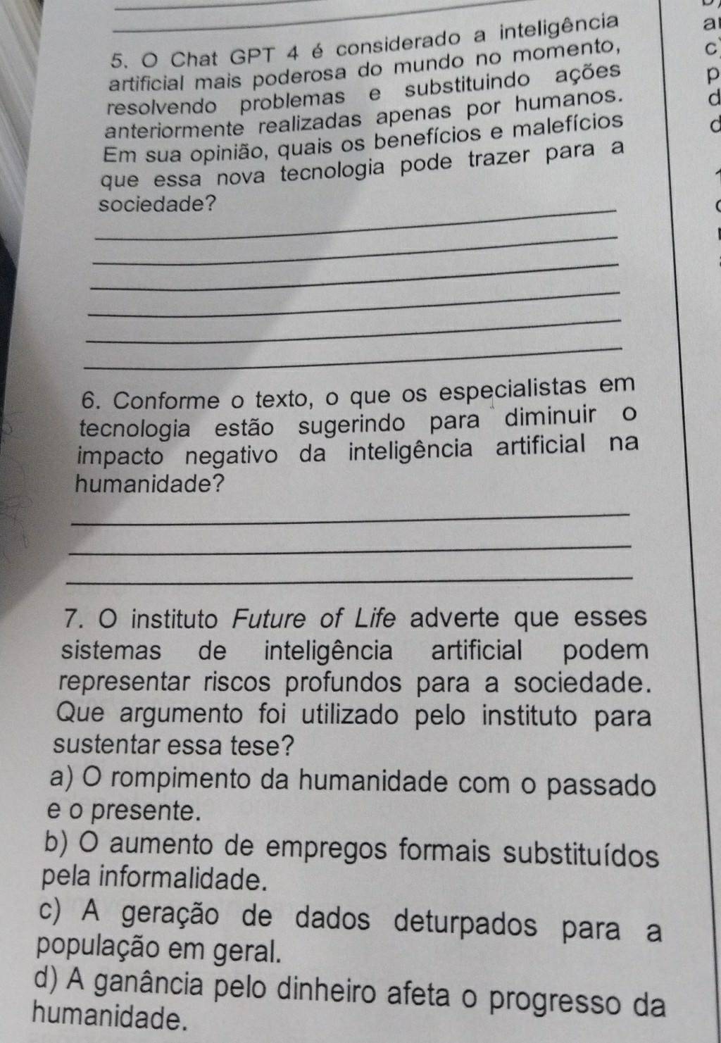 Chat GPT 4 é considerado a inteligência
a
artificial mais poderosa do mundo no momento,
C
resolvendo problemase substituindo ações
p
anteriormente realizadas apenas por humanos.
d
Em sua opinião, quais os benefícios e malefícios
d
que essa nova tecnologia pode trazer para a
_sociedade?
_
_
_
_
_
6. Conforme o texto, o que os especialistas em
tecnologia estão sugerindo para diminuir o
impacto negativo da inteligência artificial na
humanidade?
_
_
_
7. O instituto Future of Life adverte que esses
sistemas de inteligência artificial podem
representar riscos profundos para a sociedade.
Que argumento foi utilizado pelo instituto para
sustentar essa tese?
a) O rompimento da humanidade com o passado
e o presente.
b) O aumento de empregos formais substituídos
pela informalidade.
c) A geração de dados deturpados para a
população em geral.
d) A ganância pelo dinheiro afeta o progresso da
humanidade.