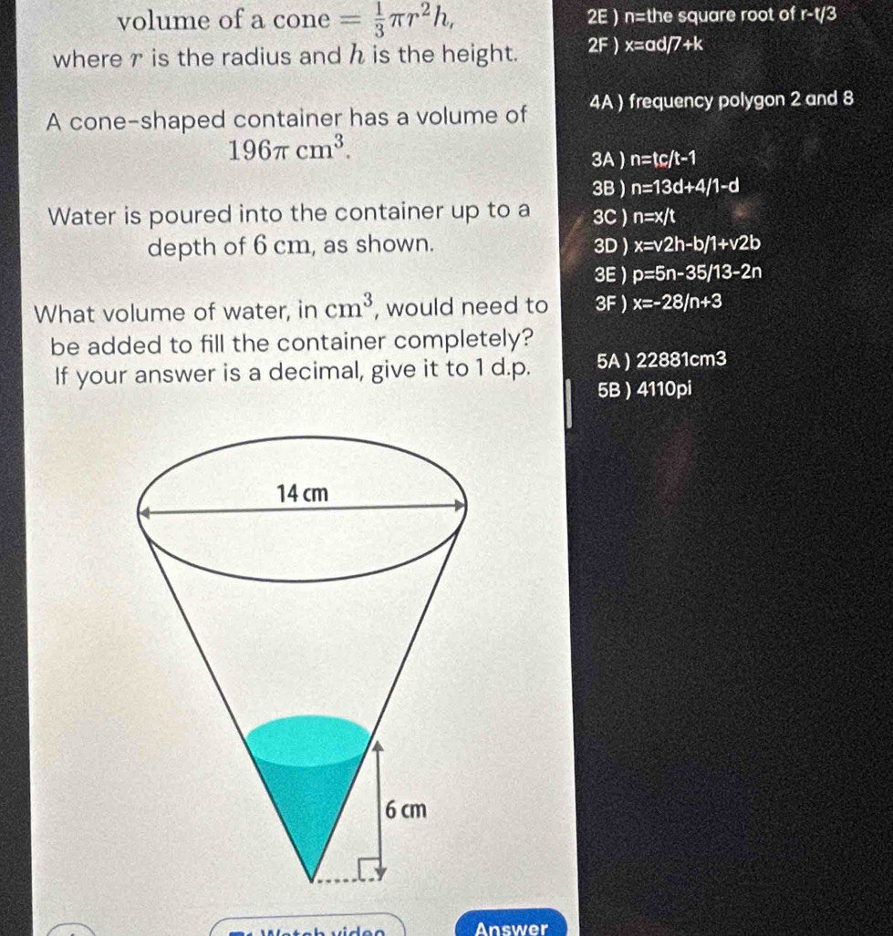 volume of a cone = 1/3 π r^2h, 2E ) n= the square root of r-t/3
where r is the radius and h is the height. 2F) x= ad 7+ <
A cone-shaped container has a volume of  4A ) frequency polygon 2 and 8
196π cm^3.
3A  n=tc/t-1
3B ) n=13d+4/1-d
Water is poured into the container up to a 3C ) n=x/t
depth of 6 cm, as shown. 3D ) x=v2h-b/1+v2b
3E  p=5n-35/13-2n
What volume of water, in cm^3 , would need to 3F  x=-28/n+3
be added to fill the container completely?
If your answer is a decimal, give it to 1 d. p. 5A ) 22881cm3
5B  4110pi
Answer