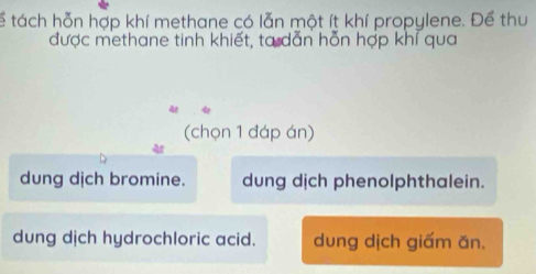 ể tách hỗn hợp khí methane có lẫn một ít khí propylene. Để thu
được methane tinh khiết, ta dẫn hỗn hợp khí qua
(chọn 1 đáp án)
dung dịch bromine. dung dịch phenolphthalein.
dung dịch hydrochloric acid. dung dịch giấm ăn.