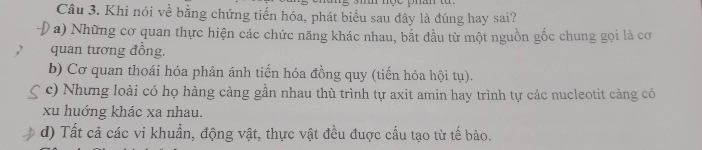 Khi nói về bằng chứng tiến hóa, phát biểu sau đây là đúng hay sai?
a) Những cơ quan thực hiện các chức năng khác nhau, bắt đầu từ một nguồn gốc chung gọi là cơ
quan tương đồng.
b) Cơ quan thoái hóa phản ánh tiến hóa đồng quy (tiến hóa hội tụ).
c) Nhưng loài có họ hàng càng gần nhau thù trình tự axit amin hay trình tự các nucleotit càng có
xu huớng khác xa nhau.
d) Tất cả các vi khuẩn, động vật, thực vật đều đuợc cấu tạo từ tế bào.