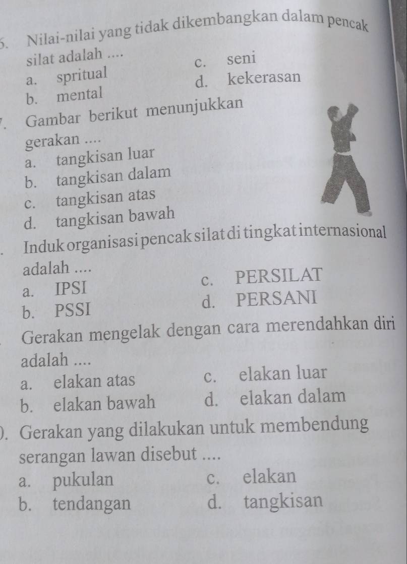 Nilai-nilai yang tidak dikembangkan dalam pencak
silat adalah ....
a. spritual c. seni
d. kekerasan
b. mental
7. Gambar berikut menunjukkan
gerakan ....
a. tangkisan luar
b. tangkisan dalam
c. tangkisan atas
d. tangkisan bawah
Induk organisasi pencak silat di tingkat internasional
adalah ....
a. IPSI c. PERSILAT
b. PSSI d. PERSANI
Gerakan mengelak dengan cara merendahkan diri
adalah ....
a. elakan atas c. elakan luar
b. elakan bawah d. elakan dalam
). Gerakan yang dilakukan untuk membendung
serangan lawan disebut ....
a. pukulan c. elakan
b. tendangan d. tangkisan