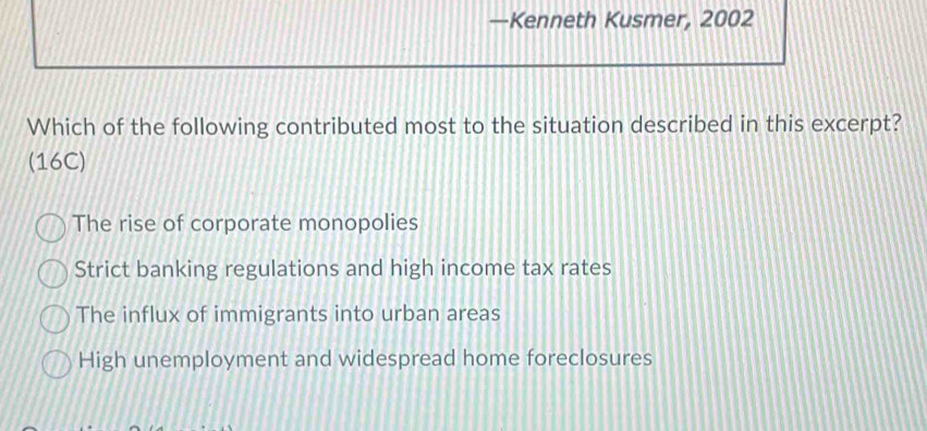 —Kenneth Kusmer, 2002
Which of the following contributed most to the situation described in this excerpt?
(16C)
The rise of corporate monopolies
Strict banking regulations and high income tax rates
The influx of immigrants into urban areas
High unemployment and widespread home foreclosures