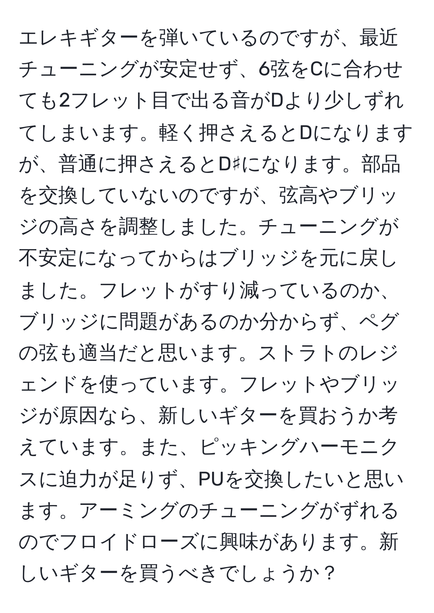 エレキギターを弾いているのですが、最近チューニングが安定せず、6弦をCに合わせても2フレット目で出る音がDより少しずれてしまいます。軽く押さえるとDになりますが、普通に押さえるとD♯になります。部品を交換していないのですが、弦高やブリッジの高さを調整しました。チューニングが不安定になってからはブリッジを元に戻しました。フレットがすり減っているのか、ブリッジに問題があるのか分からず、ペグの弦も適当だと思います。ストラトのレジェンドを使っています。フレットやブリッジが原因なら、新しいギターを買おうか考えています。また、ピッキングハーモニクスに迫力が足りず、PUを交換したいと思います。アーミングのチューニングがずれるのでフロイドローズに興味があります。新しいギターを買うべきでしょうか？