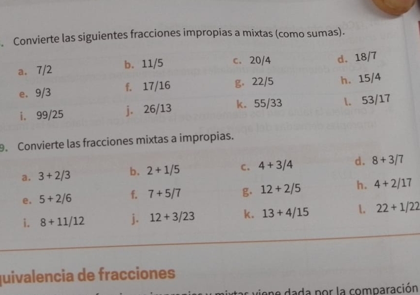 Convierte las siguientes fracciones impropias a mixtas (como sumas). 
9. Convierte las fracciones mixtas a impropias. 
C. 
a. 3+2/3 2+1/5 4+3/4 d. 8+3/7
b. 
e. 5+2/6 f. 7+5/7
g. 12+2/5
h. 4+2/17
i. 8+11/12 j. 12+3/23 k. 13+4/15 1. 22+1/22
quivalencia de fracciones 
ione dada por la comparación