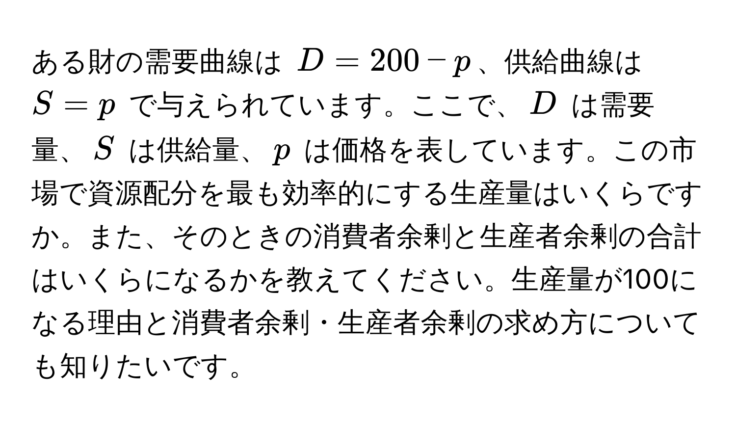 ある財の需要曲線は $D = 200 - p$、供給曲線は $S = p$ で与えられています。ここで、$D$ は需要量、$S$ は供給量、$p$ は価格を表しています。この市場で資源配分を最も効率的にする生産量はいくらですか。また、そのときの消費者余剰と生産者余剰の合計はいくらになるかを教えてください。生産量が100になる理由と消費者余剰・生産者余剰の求め方についても知りたいです。