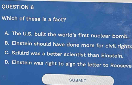 Which of these is a fact?
A. The U.S. built the world's first nuclear bomb.
B. Einstein should have done more for civil rights
C. Szilárd was a better scientist than Einstein.
D. Einstein was right to sign the letter to Rooseve
SUBMIT