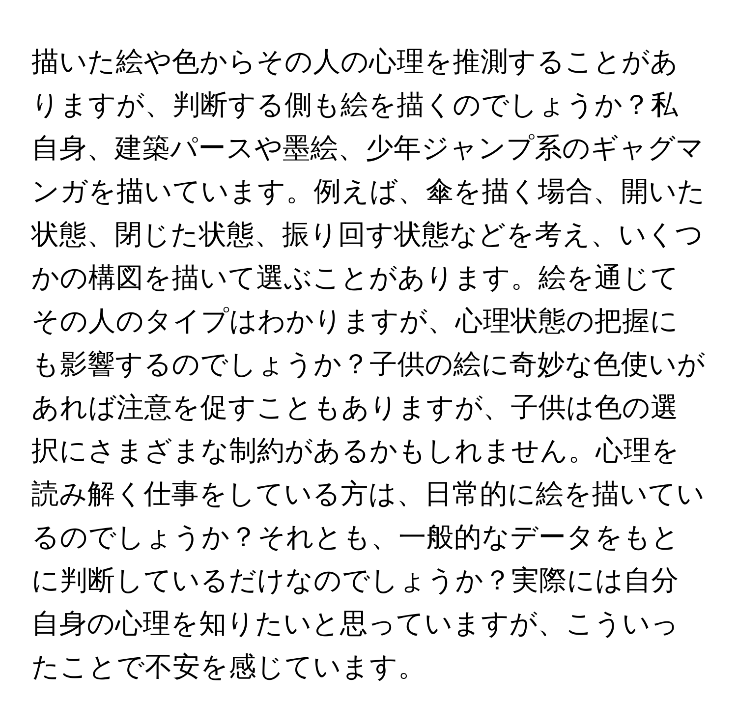 描いた絵や色からその人の心理を推測することがありますが、判断する側も絵を描くのでしょうか？私自身、建築パースや墨絵、少年ジャンプ系のギャグマンガを描いています。例えば、傘を描く場合、開いた状態、閉じた状態、振り回す状態などを考え、いくつかの構図を描いて選ぶことがあります。絵を通じてその人のタイプはわかりますが、心理状態の把握にも影響するのでしょうか？子供の絵に奇妙な色使いがあれば注意を促すこともありますが、子供は色の選択にさまざまな制約があるかもしれません。心理を読み解く仕事をしている方は、日常的に絵を描いているのでしょうか？それとも、一般的なデータをもとに判断しているだけなのでしょうか？実際には自分自身の心理を知りたいと思っていますが、こういったことで不安を感じています。