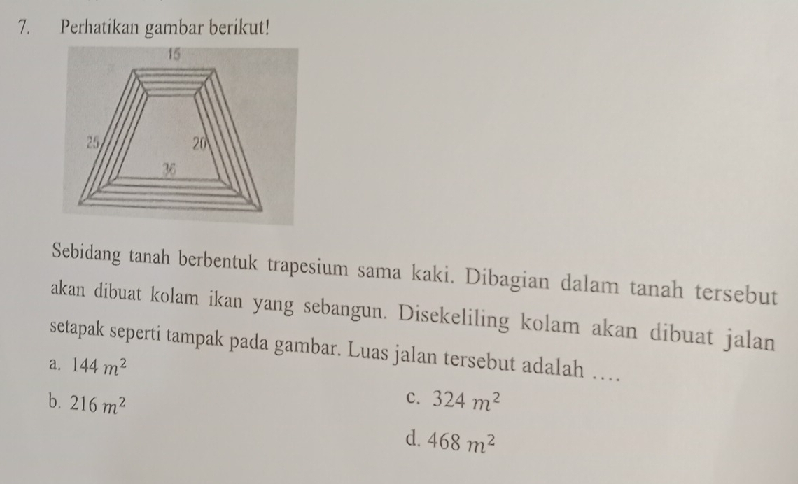 Perhatikan gambar berikut!
Sebidang tanah berbentuk trapesium sama kaki. Dibagian dalam tanah tersebut
akan dibuat kolam ikan yang sebangun. Disekeliling kolam akan dibuat jalan
setapak seperti tampak pada gambar. Luas jalan tersebut adalah …
a. 144m^2
c.
b. 216m^2 324m^2
d. 468m^2