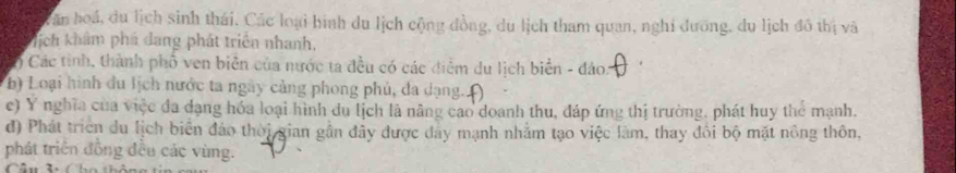 Can hoá, du lịch sinh thái, Các loại hình du lịch cộng đồng, du lịch tham quan, nghi dưỡng, du lịch đô thị và 
hịch khẩm phá dang phát triển nhanh, 
) Các tinh, thành phố ven biên của nước ta đều có các điểm du lịch biển - đảo. 
b) Loại hình đu lịch nước ta ngày cảng phong phủ, đa dạng. 
c) Y nghĩa của việc đa dạng hóa loại hình du lịch là năng cao doanh thu, đáp ứng thị trường, phát huy thể mạnh. 
d) Phát triển du lịch biển đảo thời gian gần đây được đây mạnh nhằm tạo việc làm, thay đổi bộ mặt nông thôn, 
phát triển đồng đều các vùng.