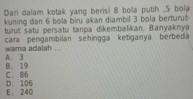 Dari dalam kotak yang berisi 8 bola putih , 5 bola
kuning dan 6 bola biru akan diambil 3 bola berturut-
turut' satu persatu tanpa dikembalikan. Banyaknya
cara pengambilan sehingga ketiganya berbeda
warna adalah ...
A. 3
B. 19
C. 86
D. 106
E. 240